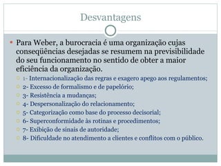 Desvantagens Para Weber, a burocracia é uma organização cujas conseqüências desejadas se resumem na previsibilidade do seu funcionamento no sentido de obter a maior eficiência da organização. 1-  Internacionalização das regras e exagero apego aos regulamentos;  2- Excesso de formalismo e de papelório;  3- Resistência a mudanças;  4- Despersonalização do relacionamento;  5- Categorização como base do processo decisorial;  6- Superconformidade às rotinas e procedimentos;  7- Exibição de sinais de autoridade;  8- Dificuldade no atendimento a clientes e conflitos com o público.  