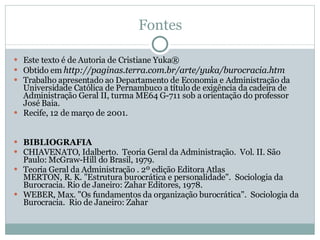 Fontes Este texto é de Autoria de Cristiane Yuka® Obtido em  http://paginas.terra.com.br/arte/yuka/burocracia.htm Trabalho apresentado ao Departamento de Economia e Administração da Universidade Católica de Pernambuco a título de exigência da cadeira de Administração Geral II, turma ME64 G-711 sob a orientação do professor José Baia. Recife, 12 de março de 2001. BIBLIOGRAFIA CHIAVENATO, Idalberto.  Teoria Geral da Administração.  Vol. II. São Paulo: McGraw-Hill do Brasil, 1979. Teoria Geral da Administração . 2º edição Editora Atlas MERTON, R. K. "Estrutura burocrática e personalidade".  Sociologia da Burocracia. Rio de Janeiro: Zahar Editores, 1978. WEBER, Max. "Os fundamentos da organização burocrática".  Sociologia da Burocracia.  Rio de Janeiro: Zahar 