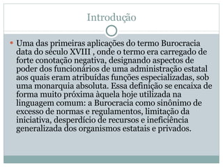 Introdução Uma das primeiras aplicações do termo Burocracia data do século XVIII , onde o termo era carregado de forte conotação negativa, designando aspectos de poder dos funcionários de uma administração estatal aos quais eram atribuídas funções especializadas, sob uma monarquia absoluta. Essa definição se encaixa de forma muito próxima àquela hoje utilizada na linguagem comum: a Burocracia como sinônimo de excesso de normas e regulamentos, limitação da iniciativa, desperdício de recursos e ineficiência generalizada dos organismos estatais e privados. 
