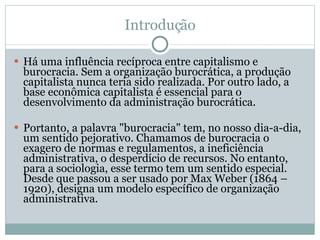 Introdução Há uma influência recíproca entre capitalismo e burocracia. Sem a organização burocrática, a produção capitalista nunca teria sido realizada. Por outro lado, a base econômica capitalista é essencial para o desenvolvimento da administração burocrática. Portanto, a palavra "burocracia" tem, no nosso dia-a-dia, um sentido pejorativo. Chamamos de burocracia o exagero de normas e regulamentos, a ineficiência administrativa, o desperdício de recursos. No entanto, para a sociologia, esse termo tem um sentido especial. Desde que passou a ser usado por Max Weber (1864 –1920), designa um modelo específico de organização administrativa.  