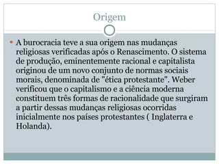 Origem A burocracia teve a sua origem nas mudanças religiosas verificadas após o Renascimento. O sistema de produção, eminentemente racional e capitalista originou de um novo conjunto de normas sociais morais, denominada de "ética protestante". Weber verificou que o capitalismo e a ciência moderna constituem três formas de racionalidade que surgiram a partir dessas mudanças religiosas ocorridas inicialmente nos países protestantes ( Inglaterra e Holanda). 