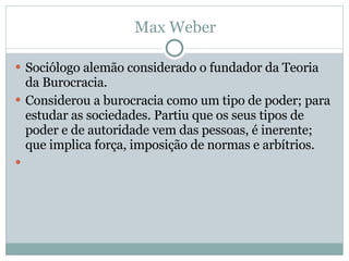 Max Weber Sociólogo alemão considerado o fundador da Teoria da Burocracia. Considerou a burocracia como um tipo de poder; para estudar as sociedades. Partiu que os seus tipos de poder e de autoridade vem das pessoas, é inerente; que implica força, imposição de normas e arbítrios.    
