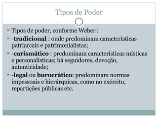 Tipos de Poder Tipos de poder, conforme Weber :  - tradicional  : onde predominam características patriarcais e patrimonialistas;  - carismático  : predominam características místicas e personalísticas; há seguidores, devoção, autenticidade;  - legal  ou  burocrático : predominam normas impessoais e hierárquicas, como no exército, repartições públicas etc.  