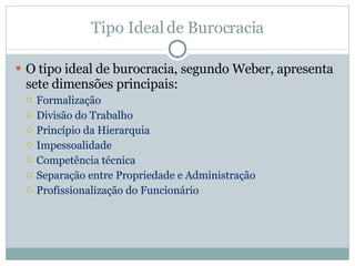 Tipo Ideal de Burocracia O tipo ideal de burocracia, segundo Weber, apresenta sete dimensões principais: Formalização Divisão do Trabalho Princípio da Hierarquia Impessoalidade Competência técnica Separação entre Propriedade e Administração Profissionalização do Funcionário  