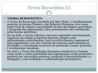 Teoria Burocrática (1) TEORIA BUROCRÁTICA A Teoria da Burocracia concebida por Max Weber, é imediatamente posterior às teorias Clássica e das Relações Humanas, teve como ponto forte de origem a necessidade de uma abordagem generalista e integrada das organizações, fator praticamente não considerado pelas teorias anteriores.  De um lado, a Teoria Clássica, com suas suposições extremamente negativas em relação à natureza humana, pregava uma administração centralizadora, total e exclusivamente responsável pela organização e uso dos recursos da empresa, padronizando as atividades e controlando-as através da persuasão, coação, punições e recompensas marginais.  De outro, a Teoria das Relações Humanas considerava o homem como sendo o maior patrimônio das organizações, sendo motivado a produzir por sua própria natureza, pregando a descentralização e a delegação, a auto-avaliação e a administração participativa.  