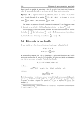 106                                                 Medida de la raz´n de cambio: la derivada
                                                                    o

En el caso de la funci´n de posici´n y = d(t) de un m´vil con respecto al tiempo, al
                      o           o                   o
valor de la segunda derivada en un tiempo t0 se le llama aceleraci´n en t0 .
                                                                  o

Ejemplo 5.7 La segunda derivada de la funci´n f (x) = x3 + x2 + x en el punto
                                                  o
                                      df
x0 = 2, es la derivada de la funci´n
                                   o     (x) = 3x2 + 2x + 1 en el punto x0 = 2, es
                                      dx
      d2 f                              d2 f
decir      (x) = 6x + 2. En particular,      (2) = 14.                           ⊳
      dx2                               dx2
    De manera recursiva, se deﬁne la k-´sima derivada de y(x) en el punto x0 como
                                         e
                                                                       dk f
la derivada en x0 de la (k − 1)-´sima funci´n derivada, y se denota3
                                  e          o                              (x).
                                                                       dxk
    Por otra parte, la funci´n segunda derivada es la funci´n derivada de la funci´n
                             o                                 o                  o
           d df                       df
derivada:            , y la denotamos     : (a, b) → R. De manera recursiva deﬁnimos
          dx dx                       dx
                                                dk f
la funci´n k-´sima derivada y la denotamos
        o    e                                       : (a, b) → R.
                                                dxk


5.3      Diferencial de una funci´n
                                 o
Si una funci´n y = f (x) tiene derivada en el punto x0 , a la funci´n lineal
            o                                                      o

                                          df (x0 ) : R → R
                                                      df
                                      df (x0 )(x) =      (x0 )x
                                                      dx
se le llama diferencial de y = f (x) en el punto x0 . A la diferencial tambi´n se le llama
                                                                            e
aproximaci´n lineal de la funci´n f (x) alrededor del punto x0 , ya que si denotamos
            o                     o
con e(x) al error entre la funci´n f (x) y la funci´n af´
                                 o                   o     ın

                               ℓx0 (x) = f (x0 ) + df (x0 )(x − x0 ),

es decir,
                       def
                 e(x) = f (x) − ℓx0 (x) = f (x) − f (x0 ) − df (x0 )(x − x0 ),
entonces
                                                 e(x)
                                         lim             = 0.
                                        x→x0   |x − x0 |
Es decir, cuando x − x0 tiende a cero, el error e(x) tiende a cero m´s r´pidamente
                                                                    a a
que x − x0 . En t´rminos de la gr´ﬁca de y = f (x), la funci´n y = ℓx0 (x) es tal que
                 e               a                          o
su gr´ﬁca es la recta tangente a la gr´ﬁca de y = f (x) en el punto (x0 , f (x0 )) (ver
     a                                a
ﬁgura 5.2).
   3
     Otra notaci´n para la k-´sima derivada es y (k) (x) o f (k) (x), con par´ntesis, para distinguirla
                o                e                                           e
de la potencia y k (x) o f k (x).
 