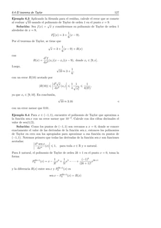6.4 El teorema de Taylor                                                      127

Ejemplo 6.3 Aplicando la f´rmula para el residuo, calcule el error que se comete
           √                 o
al evaluar 10 usando el polinomio de Taylor de orden 1 en el punto x = 9.
                           √
    Soluci´n: Sea f (x) = x y consideremos su polinomio de Taylor de orden 1
           o
alrededor de x = 9,
                                 1         1
                               P9 (x) = 3 + (x − 9).
                                           6
Por el teorema de Taylor, se tiene que
                               √          1
                                   x = 3 + (x − 9) + R(x)
                                          6
con
                           d2 f
                 R(x) =         (xc )(x − xc )(x − 9), donde xc ∈ [9, x].
                           dx2
Luego,
                                       √           1
                                           10 ≈ 3 + ,
                                                   6
con un error R(10) acotado por
                                      √
                                    d2 x           1 1         1
                     |R(10)|             (xc )                     ,
                                     dx2           4 x3c
                                                             4(27)

ya que xc ∈ [9, 10]. En conclusi´n,
                                o
                                        √
                                            10 ≈ 3.16                           ⊳

con un error menor que 0.01.

Ejemplo 6.4 Para x ∈ (−1, 1), encuentre el polinomio de Taylor que aproxima a
la funci´n sen x con un error menor que 10−3 . Calcule con dos cifras decimales el
        o
valor de sen(1/2).
    Soluci´n: Como los puntos de (−1, 1) son cercanos a x = 0, donde se conoce
           o
exactamente el valor de las derivadas de la funci´n sen x, entonces los polinomios
                                                 o
de Taylor en cero son los apropiados para aproximar a esa funci´n en puntos de
                                                                  o
(−1, 1). Notemos primero que todas las derivadas de la funci´n sen x son funciones
                                                             o
acotadas:
                   dn sen x
                            (x) 1, para toda x ∈ R y n natural.
                     dxn
Para k natural, el polinomio de Taylor de orden 2k + 1 en el punto x = 0, toma la
forma
                  2k+1          1      1             (−1)k 2k+1
                P0     (x) = x − x3 + x5 − · · · +           x
                                3!     5!          (2k + 1)!
                                    2k+1
y la diferencia R(x) entre sen x y P0    (x) es
                                        2k+1
                               sen x − P0    (x) = R(x)
 