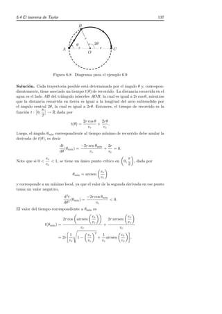 6.4 El teorema de Taylor                                                                                       137

                                              B


                                                       r
                                          θ                      2θ
                               A              r                       r          C
                                                           O




                       Figura 6.8 Diagrama para el ejemplo 6.9

Soluci´n. Cada trayectoria posible est´ determinada por el ´ngulo θ y, correspon-
       o                                 a                    a
dientemente, tiene asociado un tiempo t(θ) de recorrido. La distancia recorrida en el
agua es el lado AB del tri´ngulo is´sceles AOB, la cual es igual a 2r cos θ, mientras
                          a         o
que la distancia recorrida en tierra es igual a la longitud del arco subtendido por
el ´ngulo central 2θ, la cual es igual a 2rθ. Entonces, el tiempo de recorrido es la
   a
               π
funci´n t : 0,
     o            → R dada por
               2
                                                   2r cos θ 2rθ
                                    t(θ) =                 +    .
                                                      vr     vc
Luego, el ´ngulo θmin correspondiente al tiempo m´
          a                                      ınimo de recorrido debe anular la
derivada de t(θ), es decir
                           dt           −2r sen θmin 2r
                              (θmin ) =             +    = 0.
                           dθ                vr       vc
                  vr                                                                            π
Note que si 0 <      < 1, se tiene un unico punto cr´
                                      ´             ıtico en                               0,     , dado por
                  vc                                                                            2
                                                                         vr
                                        θmin = arcsen
                                                                         vc
y corresponde a un m´
                    ınimo local, ya que el valor de la segunda derivada en ese punto
toma un valor negativo,
                               d2 t        −2r cos θmin
                                    (θ ) =
                                  2 min
                                                        < 0.
                               dθ               vr
El valor del tiempo correspondiente a θmin es
                                                                vr                              vr
                               2r cos arcsen                                  2r arcsen
                                                                vc                              vc
                  t(θmin ) =                                              +
                                                  vr                                  vc
                                                                 2
                                   1                       vr             1           vr
                          = 2r            1−                         +       arcsen              ,
                                   vr                      vc             vc          vc
 