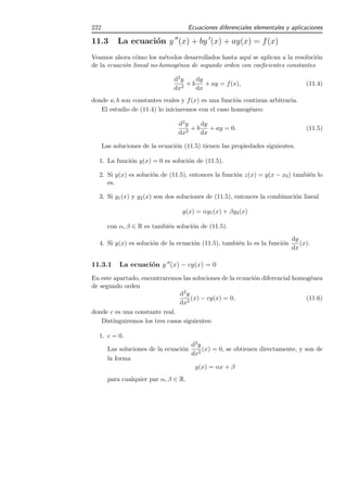 222                                    Ecuaciones diferenciales elementales y aplicaciones

11.3       La ecuaci´n y ′′ (x) + by ′ (x) + ay(x) = f (x)
                    o
Veamos ahora c´mo los m´todos desarrollados hasta aqu´ se aplican a la resoluci´n
                o         e                            ı                       o
de la ecuaci´n lineal no-homog´nea de segundo orden con coeﬁcientes constantes
            o                 e

                                d2 y    dy
                                   2
                                     +b    + ay = f (x),                           (11.4)
                                dx      dx
donde a, b son constantes reales y f (x) es una funci´n continua arbitraria.
                                                     o
   El estudio de (11.4) lo iniciaremos con el caso homog´neo:
                                                          e

                                  d2 y    dy
                                     2
                                       +b    + ay = 0.                             (11.5)
                                  dx      dx

      Las soluciones de la ecuaci´n (11.5) tienen las propiedades siguientes.
                                 o

  1. La funci´n y(x) = 0 es soluci´n de (11.5).
             o                    o

  2. Si y(x) es soluci´n de (11.5), entonces la funci´n z(x) = y(x − x0 ) tambi´n lo
                      o                              o                         e
     es.

  3. Si y1 (x) y y2 (x) son dos soluciones de (11.5), entonces la combinaci´n lineal
                                                                           o

                                   y(x) = αy1 (x) + βy2 (x)

        con α, β ∈ R es tambi´n soluci´n de (11.5).
                             e        o
                                                                              dy
  4. Si y(x) es soluci´n de la ecuaci´n (11.5), tambi´n lo es la funci´n
                      o              o               e                o          (x).
                                                                              dx

11.3.1      La ecuaci´n y ′′ (x) − cy(x) = 0
                     o
En este apartado, encontraremos las soluciones de la ecuaci´n diferencial homog´nea
                                                           o                   e
de segundo orden
                                d2 y
                                     (x) − cy(x) = 0,                         (11.6)
                                dx2
donde c es una constante real.
    Distinguiremos los tres casos siguientes:

  1. c = 0.
                                      d2 y
        Las soluciones de la ecuaci´n
                                   o       (x) = 0, se obtienen directamente, y son de
                                      dx2
        la forma
                                       y(x) = αx + β
        para cualquier par α, β ∈ R.
 