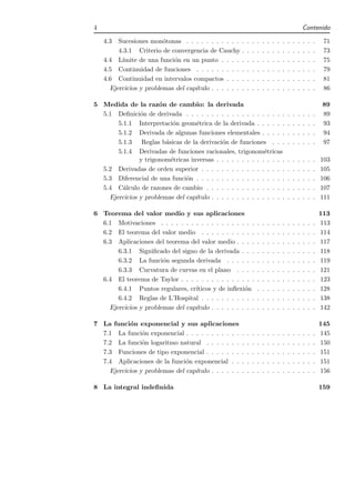 4                                                                                                     Contenido

    4.3  Sucesiones mon´tonas . . . . . . . . . . . .
                         o                                .   .   .   .   .   .   .   .   .   .   .   .   .   .    71
         4.3.1 Criterio de convergencia de Cauchy .       .   .   .   .   .   .   .   .   .   .   .   .   .   .    73
    4.4 L´ımite de una funci´n en un punto . . . . .
                            o                             .   .   .   .   .   .   .   .   .   .   .   .   .   .    75
    4.5 Continuidad de funciones . . . . . . . . . .      .   .   .   .   .   .   .   .   .   .   .   .   .   .    79
    4.6 Continuidad en intervalos compactos . . . .       .   .   .   .   .   .   .   .   .   .   .   .   .   .    81
      Ejercicios y problemas del cap´
                                    ıtulo . . . . . . .   .   .   .   .   .   .   .   .   .   .   .   .   .   .    86

5 Medida de la raz´n de cambio: la derivada
                      o                                                                                           89
  5.1 Deﬁnici´n de derivada . . . . . . . . . . . . . . . . . . . .
               o                                                                          .   .   .   .   .   .   89
       5.1.1 Interpretaci´n geom´trica de la derivada . . . . . .
                           o       e                                                      .   .   .   .   .   .   93
       5.1.2 Derivada de algunas funciones elementales . . . . .                          .   .   .   .   .   .   94
       5.1.3 Reglas b´sicas de la derivaci´n de funciones . . .
                        a                    o                                            .   .   .   .   .   .   97
       5.1.4 Derivadas de funciones racionales, trigonom´tricas
                                                              e
               y trigonom´tricas inversas . . . . . . . . . . . . . .
                          e                                                               .   .   .   .   .   .   103
  5.2 Derivadas de orden superior . . . . . . . . . . . . . . . . .                       .   .   .   .   .   .   105
  5.3 Diferencial de una funci´n . . . . . . . . . . . . . . . . . .
                               o                                                          .   .   .   .   .   .   106
  5.4 C´lculo de razones de cambio . . . . . . . . . . . . . . . .
         a                                                                                .   .   .   .   .   .   107
    Ejercicios y problemas del cap´ıtulo . . . . . . . . . . . . . . .                    .   .   .   .   .   .   111

6 Teorema del valor medio y sus aplicaciones                                                                      113
  6.1 Motivaciones . . . . . . . . . . . . . . . . . . .          .   .   .   .   .   .   .   .   .   .   .   .   113
  6.2 El teorema del valor medio . . . . . . . . . . .            .   .   .   .   .   .   .   .   .   .   .   .   114
  6.3 Aplicaciones del teorema del valor medio . . . .            .   .   .   .   .   .   .   .   .   .   .   .   117
       6.3.1 Signiﬁcado del signo de la derivada . . .            .   .   .   .   .   .   .   .   .   .   .   .   118
       6.3.2 La funci´n segunda derivada . . . . . .
                       o                                          .   .   .   .   .   .   .   .   .   .   .   .   119
       6.3.3 Curvatura de curvas en el plano . . . .              .   .   .   .   .   .   .   .   .   .   .   .   121
  6.4 El teorema de Taylor . . . . . . . . . . . . . . .          .   .   .   .   .   .   .   .   .   .   .   .   123
       6.4.1 Puntos regulares, cr´ıticos y de inﬂexi´n
                                                     o            .   .   .   .   .   .   .   .   .   .   .   .   128
       6.4.2 Reglas de L’Hospital . . . . . . . . . . .           .   .   .   .   .   .   .   .   .   .   .   .   138
    Ejercicios y problemas del cap´
                                  ıtulo . . . . . . . . .         .   .   .   .   .   .   .   .   .   .   .   .   142

7 La funci´n exponencial y sus aplicaciones
           o                                                                                                      145
  7.1 La funci´n exponencial . . . . . . . . . . .
                o                                     .   .   .   .   .   .   .   .   .   .   .   .   .   .   .   145
  7.2 La funci´n logaritmo natural . . . . . . .
                o                                     .   .   .   .   .   .   .   .   .   .   .   .   .   .   .   150
  7.3 Funciones de tipo exponencial . . . . . . .     .   .   .   .   .   .   .   .   .   .   .   .   .   .   .   151
  7.4 Aplicaciones de la funci´n exponencial . .
                               o                      .   .   .   .   .   .   .   .   .   .   .   .   .   .   .   151
    Ejercicios y problemas del cap´
                                  ıtulo . . . . . .   .   .   .   .   .   .   .   .   .   .   .   .   .   .   .   156

8 La integral indeﬁnida                                                                                           159
 