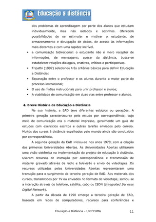 dos problemas de aprendizagem por parte dos alunos que estudam
       individualmente,      mas     não    isolados       e     sozinhos.     Oferecem
       possibilidades   de      se   estimular     e    motivar    o   estudante,    de
       armazenamento e divulgação de dados, de acesso às informações
       mais distantes e com uma rapidez incrível.
      a comunicação bidirecional: o estudante não é mero receptor de
       informações,     de   mensagens;          apesar    da     distância,   busca-se
       estabelecer relações dialogais, criativas, críticas e participativas.
      Tripathi (1997) selecionou três critérios básicos para definir Educação
       a Distância:
      Separação entre o professor e os alunos durante a maior parte do
       processo instrucional;
      O uso de mídias instrucionais para unir professor e alunos;
      A viabilidade de comunicação em duas vias entre professor e alunos.


4. Breve História da Educação a Distância
       Na sua história, a EAD teve diferentes estágios ou gerações. A
primeira geração caracterizou-se pelo estudo por correspondência, cujo
meio de comunicação era o material impresso, geralmente um guia de
estudos com exercícios escritos e outras tarefas enviados pelo correio.
Muitos dos cursos à distância espalhados pelo mundo ainda são conduzidos
por correspondência.
       A segunda geração da EAD iniciou-se nos anos 1970, com a criação
das primeiras Universidades Abertas. As Universidades Abertas utilizaram
uma visão sistêmica na implementação do projeto de educação à distância.
Usaram recursos de instrução por correspondência e transmissão de
material gravado através de rádio e televisão e envio de videotapes. Os
recursos   utilizados   pelas    Universidades         Abertas    representaram     uma
transição para o surgimento da terceira geração de EAD. Aos materiais dos
cursos, transmitidos por TV ou enviados no formato de videotape, somou-se
a interação através de telefone, satélite, cabo ou ISDN (Integrated Services
Digital Network).
       A partir da década de 1990 emerge a terceira geração de EAD,
baseada    em   redes de     computadores, recursos              para conferências    e


                        Educação a Distância – UNICEUMA                              11
 