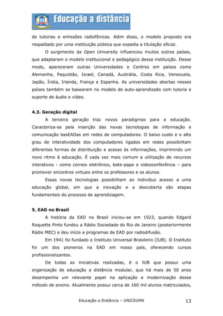 de tutorias e emissões radiofônicas. Além disso, o modelo proposto era
respaldado por uma instituição pública que expedia a titulação oficial.
       O surgimento da Open University influenciou muitos outros países,
que adaptaram o modelo institucional e pedagógico dessa instituição. Desse
modo, apareceram outras Universidades e Centros em países como
Alemanha, Paquistão, Israel, Canadá, Austrália, Costa Rica, Venezuela,
Japão, Índia, Irlanda, França e Espanha. As universidades abertas nesses
países também se basearam no modelo de auto-aprendizado com tutoria e
suporte de áudio e vídeo.


4.3. Geração digital
       A   terceira    geração     traz   novos      paradigmas       para   a   educação.
Caracteriza-se pela inserção das novas tecnologias de informação e
comunicação basEADas em redes de computadores. O baixo custo e o alto
grau de interatividade dos computadores ligados em redes possibilitam
diferentes formas de distribuição e acesso às informações, imprimindo um
novo ritmo à educação. É cada vez mais comum a utilização de recursos
interativos - como correio eletrônico, bate-papo e videoconferência – para
promover encontros virtuais entre os professores e os alunos.
       Essas novas tecnologias possibilitam ao indivíduo acesso a uma
educação    global,    em    que    a     inovação    e   a    descoberta    são    etapas
fundamentais do processo de aprendizagem.


5. EAD no Brasil
       A história da EAD no Brasil iniciou-se em 1923, quando Edgard
Roquette Pinto fundou a Rádio Sociedade do Rio de Janeiro (posteriormente
Rádio MEC) e deu início a programas de EAD por radiodifusão.
       Em 1941 foi fundado o Instituto Universal Brasileiro (IUB). O Instituto
foi   um   dos   pioneiros    na    EAD     em    nosso       país,   oferecendo    cursos
profissionalizantes.
       De todas as iniciativas realizadas, é o IUB que possui uma
organização de educação a distância modular, que há mais de 50 anos
desempenha um relevante papel na aplicação e modernização desse
método de ensino. Atualmente possui cerca de 160 mil alunos matriculados,


                         Educação a Distância – UNICEUMA                               13
 