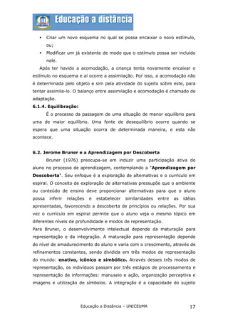     Criar um novo esquema no qual se possa encaixar o novo estímulo,
        ou;
       Modificar um já existente de modo que o estímulo possa ser incluído
        nele.
   Após ter havido a acomodação, a criança tenta novamente encaixar o
estímulo no esquema e aí ocorre a assimilação. Por isso, a acomodação não
é determinada pelo objeto e sim pela atividade do sujeito sobre este, para
tentar assimila-lo. O balanço entre assimilação e acomodação é chamado de
adaptação.
6.1.4. Equilibração:
        É o processo da passagem de uma situação de menor equilíbrio para
uma de maior equilíbrio. Uma fonte de desequilíbrio ocorre quando se
espera que uma situação ocorra de determinada maneira, e esta não
acontece.


6.2. Jerome Bruner e a Aprendizagem por Descoberta
        Bruner (1976) preocupa-se em induzir uma participação ativa do
aluno no processo de aprendizagem, contemplando a "Aprendizagem por
Descoberta". Seu enfoque é a exploração de alternativas e o currículo em
espiral. O conceito de exploração de alternativas pressupõe que o ambiente
ou conteúdo de ensino deve proporcionar alternativas para que o aluno
possa    inferir   relações   e   estabelecer   similaridades   entre   as   idéias
apresentadas, favorecendo a descoberta de princípios ou relações. Por sua
vez o currículo em espiral permite que o aluno veja o mesmo tópico em
diferentes níveis de profundidade e modos de representação.
Para Bruner, o desenvolvimento intelectual depende da maturação para
representação e da integração. A maturação para representação depende
do nível de amadurecimento do aluno e varia com o crescimento, através de
refinamentos constantes, sendo dividida em três modos de representação
do mundo: enativo, icônico e simbólico. Através desses três modos de
representação, os indivíduos passam por três estágios de processamento e
representação de informações: manuseio e ação, organização perceptiva e
imagens e utilização de símbolos. A integração é a capacidade do sujeito




                         Educação a Distância – UNICEUMA                        17
 