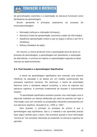 de generalizações coerentes e a explicitação da estrutura funcionam como
facilitadores da aprendizagem.
   Bruner     apresenta       4   princípios   explicativos    do   processo      de
ensino/aprendizagem:


      Motivação (reforços e motivação intrínseca);
      Estrutura (modo de apresentação, economia e poder da informação);
      Seqüência (apresentação motora a que se segue a icônica e por fim a
       simbólica);
      Reforço (feedback da ação).


   Em resumo, a, teoria de Bruner inclui a participação ativa do aluno no
processo de aprendizagem, a aprendizagem por descoberta, a exploração
de alternativas, o currículo em espiral e a aprendizagem segundo as fases
internas do desenvolvimento.



6.3. Paul Ausubel e a Aprendizagem Significativa


       A teoria da aprendizagem significativa tem exercido uma enorme
influência na educação e se baseia em um modelo construtivista dos
processos cognitivos humanos. Em particular, a teoria da assimilação
descreve como o estudante adquire conceitos, e como se organiza sua
estrutura cognitiva. A premissa fundamental de Ausubel é ilusoriamente
simples:
       "O aprendizado significativo acontece quando uma informação nova é
adquirida mediante um esforço deliberado por parte do aprendiz em ligar a
informação nova com conceitos ou proposições relevantes preexistentes em
sua estrutura cognitiva. (Ausubel et al., 1978, p. 159)”.
       Para   Ausubel,    o   principal   no   processo   de   ensino   é   que    a
aprendizagem seja significativa. Isto é, o material a ser aprendido precisa
fazer algum sentido para o aluno. Isto acontece quando a nova informação
“ancora-se” nos conceitos relevantes já existentes na estrutura cognitiva do
aprendiz.



                         Educação a Distância – UNICEUMA                          19
 
