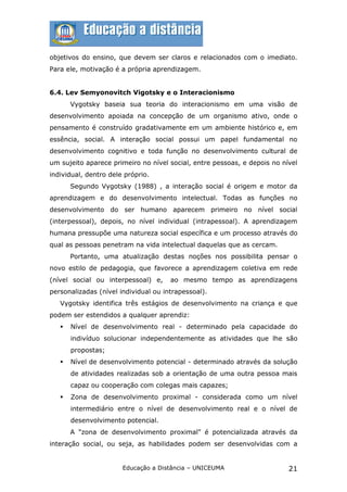 objetivos do ensino, que devem ser claros e relacionados com o imediato.
Para ele, motivação é a própria aprendizagem.


6.4. Lev Semyonovitch Vigotsky e o Interacionismo
       Vygotsky baseia sua teoria do interacionismo em uma visão de
desenvolvimento apoiada na concepção de um organismo ativo, onde o
pensamento é construído gradativamente em um ambiente histórico e, em
essência, social. A interação social possui um papel fundamental no
desenvolvimento cognitivo e toda função no desenvolvimento cultural de
um sujeito aparece primeiro no nível social, entre pessoas, e depois no nível
individual, dentro dele próprio.
       Segundo Vygotsky (1988) , a interação social é origem e motor da
aprendizagem e do desenvolvimento intelectual. Todas as funções no
desenvolvimento do ser humano aparecem primeiro no nível social
(interpessoal), depois, no nível individual (intrapessoal). A aprendizagem
humana pressupõe uma natureza social específica e um processo através do
qual as pessoas penetram na vida intelectual daquelas que as cercam.
       Portanto, uma atualização destas noções nos possibilita pensar o
novo estilo de pedagogia, que favorece a aprendizagem coletiva em rede
(nível social ou interpessoal) e,     ao mesmo tempo as aprendizagens
personalizadas (nível individual ou intrapessoal).
   Vygotsky identifica três estágios de desenvolvimento na criança e que
podem ser estendidos a qualquer aprendiz:
      Nível de desenvolvimento real - determinado pela capacidade do
       indivíduo solucionar independentemente as atividades que lhe são
       propostas;
      Nível de desenvolvimento potencial - determinado através da solução
       de atividades realizadas sob a orientação de uma outra pessoa mais
       capaz ou cooperação com colegas mais capazes;
      Zona de desenvolvimento proximal - considerada como um nível
       intermediário entre o nível de desenvolvimento real e o nível de
       desenvolvimento potencial.
       A "zona de desenvolvimento proximal" é potencializada através da
interação social, ou seja, as habilidades podem ser desenvolvidas com a


                       Educação a Distância – UNICEUMA                    21
 