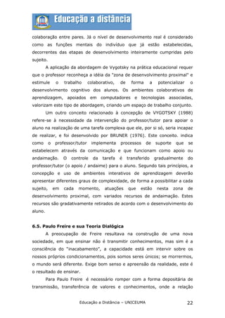colaboração entre pares. Já o nível de desenvolvimento real é considerado
como as funções mentais do indivíduo que já estão estabelecidas,
decorrentes das etapas de desenvolvimento inteiramente cumpridas pelo
sujeito.
         A aplicação da abordagem de Vygotsky na prática educacional requer
que o professor reconheça a idéia da "zona de desenvolvimento proximal" e
estimule       o    trabalho     colaborativo,    de     forma       a    potencializar     o
desenvolvimento cognitivo dos alunos. Os ambientes colaborativos de
aprendizagem, apoiados             em computadores e          tecnologias         associadas,
valorizam este tipo de abordagem, criando um espaço de trabalho conjunto.
         Um outro conceito relacionado à concepção de VYGOTSKY (1988)
refere-se à necessidade da intervenção do professor/tutor para apoiar o
aluno na realização de uma tarefa complexa que ele, por si só, seria incapaz
de realizar, e foi desenvolvido por BRUNER (1976). Este conceito. indica
como       o   professor/tutor     implementa     processos      de      suporte     que   se
estabelecem através da comunicação e que funcionam como apoio ou
andaimação.         O   controle    da   tarefa   é    transferido       gradualmente      do
professor/tutor (o apoio / andaime) para o aluno. Segundo tais princípios, a
concepção e uso de ambientes interativos de aprendizagem deverão
apresentar diferentes graus de complexidade, de forma a possibilitar a cada
sujeito,       em   cada   momento,       atuações     que   estão        nesta    zona    de
desenvolvimento proximal, com variados recursos de andaimação. Estes
recursos são gradativamente retirados de acordo com o desenvolvimento do
aluno.


6.5. Paulo Freire e sua Teoria Dialógica
         A preocupação de Freire resultava na construção de uma nova
sociedade, em que ensinar não é transmitir conhecimentos, mas sim é a
consciência do “inacabamento”, a capacidade está em intervir sobre os
nossos próprios condicionamentos, pois somos seres únicos; se morrermos,
o mundo será diferente. Exige bom senso e apreensão da realidade, este é
o resultado de ensinar.
         Para Paulo Freire é necessário romper com a forma depositária de
transmissão, transferência de valores e conhecimentos, onde a relação


                           Educação a Distância – UNICEUMA                                 22
 