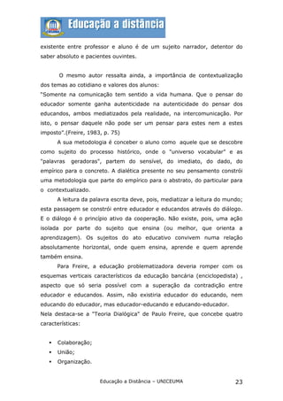 existente entre professor e aluno é de um sujeito narrador, detentor do
saber absoluto e pacientes ouvintes.


       O mesmo autor ressalta ainda, a importância de contextualização
dos temas ao cotidiano e valores dos alunos:
“Somente na comunicação tem sentido a vida humana. Que o pensar do
educador somente ganha autenticidade na autenticidade do pensar dos
educandos, ambos mediatizados pela realidade, na intercomunicação. Por
isto, o pensar daquele não pode ser um pensar para estes nem a estes
imposto”.(Freire, 1983, p. 75)
       A sua metodologia é conceber o aluno como aquele que se descobre
como sujeito do processo histórico, onde o "universo vocabular" e as
"palavras   geradoras", partem do sensível, do imediato, do dado, do
empírico para o concreto. A dialética presente no seu pensamento constrói
uma metodologia que parte do empírico para o abstrato, do particular para
o contextualizado.
       A leitura da palavra escrita deve, pois, mediatizar a leitura do mundo;
esta passagem se constrói entre educador e educandos através do diálogo.
E o diálogo é o princípio ativo da cooperação. Não existe, pois, uma ação
isolada por parte do sujeito que ensina (ou melhor, que orienta a
aprendizagem). Os sujeitos do ato educativo convivem numa relação
absolutamente horizontal, onde quem ensina, aprende e quem aprende
também ensina.
       Para Freire, a educação problematizadora deveria romper com os
esquemas verticais característicos da educação bancária (enciclopedista) ,
aspecto que só seria possível com a superação da contradição entre
educador e educandos. Assim, não existiria educador do educando, nem
educando do educador, mas educador-educando e educando-educador.
Nela destaca-se a "Teoria Dialógica" de Paulo Freire, que concebe quatro
características:


      Colaboração;
      União;
      Organização.


                       Educação a Distância – UNICEUMA                     23
 
