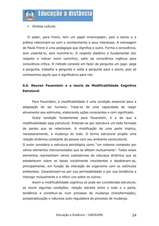    Síntese cultural.


   O saber, para Freire, tem um papel emancipador, pois a teoria e a
prática relacionam-se com o conhecimento e seus interesses. A mensagem
de Paulo Freire é uma pedagogia que dignifica o outro. Forma a consciência,
sem violentá-lo, sem humilhá-lo. O respeito dialético é fundamental (ter
respeito e indicar outro caminho), salto da consciência ingênua para
consciência crítica. O método consiste em fazer da pergunta um jogo: pega
a pergunta, trabalha a pergunta e volta a pergunta para o aluno, pois só
conhecemos aquilo que é significativo para nós.


6.6. Reuven Feuerstein e a teoria da Modificabilidade Cognitiva
Estrutural


       Para Feuerstein, a modificabilidade é uma condição essencial para a
adaptação do ser humano. Trata-se de uma capacidade de reagir
ativamente aos estímulos, elaborando ações conscientes e com significado.
       Outra   condição    fundamental   para   Feuerstein,   é   a   de   que    a
modificabilidade seja estrutural. Entende-se por estrutura um todo formado
de partes que se relacionam. A modificação de uma parte implica,
necessariamente, a mudança do todo. O termo estrutural propõe uma
relação dinâmica constante da pessoa com seu ambiente sociocultural.
O autor considera a estrutura psicológica como “um sistema composto por
vários elementos interconectados que se afetam mutuamente”. Todos esses
elementos representam vários subsistemas de natureza dinâmica que se
estabelecem sobre as bases inicialmente inexistentes e desdobram-se,
principalmente, em função da interação do organismo com os estímulos
ambientais. Caracterizam-se por sua permeabilidade e por sua tendência a
interagir mutuamente e a influir uns sobre os outros.
       Assim a modificabilidade cognitiva só pode ser considerada estrutural,
se reunir algumas condições: relação estreita entre o todo e a parte,
tendência a constituir-se num processo de mudança (transformação),
autoperpetuação e natureza auto-reguladora do processo de mudança.




                       Educação a Distância – UNICEUMA                           24
 