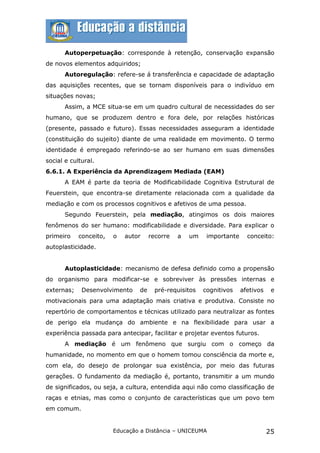 Autoperpetuação: corresponde à retenção, conservação expansão
de novos elementos adquiridos;
       Autoregulação: refere-se á transferência e capacidade de adaptação
das aquisições recentes, que se tornam disponíveis para o indivíduo em
situações novas;
       Assim, a MCE situa-se em um quadro cultural de necessidades do ser
humano, que se produzem dentro e fora dele, por relações históricas
(presente, passado e futuro). Essas necessidades asseguram a identidade
(constituição do sujeito) diante de uma realidade em movimento. O termo
identidade é empregado referindo-se ao ser humano em suas dimensões
social e cultural.
6.6.1. A Experiência da Aprendizagem Mediada (EAM)
       A EAM é parte da teoria de Modificabilidade Cognitiva Estrutural de
Feuerstein, que encontra-se diretamente relacionada com a qualidade da
mediação e com os processos cognitivos e afetivos de uma pessoa.
       Segundo Feuerstein, pela mediação, atingimos os dois maiores
fenômenos do ser humano: modificabilidade e diversidade. Para explicar o
primeiro    conceito,   o   autor    recorre   a   um    importante     conceito:
autoplasticidade.


       Autoplasticidade: mecanismo de defesa definido como a propensão
do organismo para modificar-se e sobreviver às pressões internas e
externas;    Desenvolvimento    de     pré-requisitos   cognitivos    afetivos    e
motivacionais para uma adaptação mais criativa e produtiva. Consiste no
repertório de comportamentos e técnicas utilizado para neutralizar as fontes
de perigo ela mudança do ambiente e na flexibilidade para usar a
experiência passada para antecipar, facilitar e projetar eventos futuros.
       A mediação é um fenômeno que surgiu com o começo da
humanidade, no momento em que o homem tomou consciência da morte e,
com ela, do desejo de prolongar sua existência, por meio das futuras
gerações. O fundamento da mediação é, portanto, transmitir a um mundo
de significados, ou seja, a cultura, entendida aqui não como classificação de
raças e etnias, mas como o conjunto de características que um povo tem
em comum.


                        Educação a Distância – UNICEUMA                          25
 