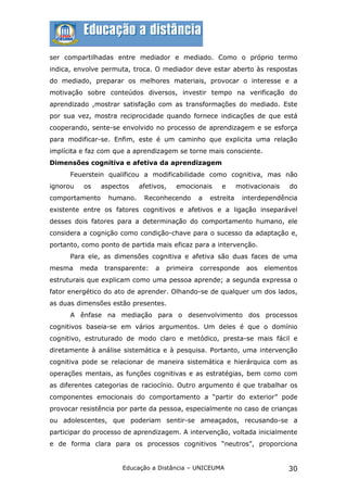 ser compartilhadas entre mediador e mediado. Como o próprio termo
indica, envolve permuta, troca. O mediador deve estar aberto às respostas
do mediado, preparar os melhores materiais, provocar o interesse e a
motivação sobre conteúdos diversos, investir tempo na verificação do
aprendizado ,mostrar satisfação com as transformações do mediado. Este
por sua vez, mostra reciprocidade quando fornece indicações de que está
cooperando, sente-se envolvido no processo de aprendizagem e se esforça
para modificar-se. Enfim, este é um caminho que explicita uma relação
implícita e faz com que a aprendizagem se torne mais consciente.
Dimensões cognitiva e afetiva da aprendizagem
      Feuerstein qualificou a modificabilidade como cognitiva, mas não
ignorou   os     aspectos    afetivos,   emocionais     e       motivacionais   do
comportamento      humano.    Reconhecendo       a   estreita    interdependência
existente entre os fatores cognitivos e afetivos e a ligação inseparável
desses dois fatores para a determinação do comportamento humano, ele
considera a cognição como condição-chave para o sucesso da adaptação e,
portanto, como ponto de partida mais eficaz para a intervenção.
      Para ele, as dimensões cognitiva e afetiva são duas faces de uma
mesma     meda    transparente:   a   primeira   corresponde       aos   elementos
estruturais que explicam como uma pessoa aprende; a segunda expressa o
fator energético do ato de aprender. Olhando-se de qualquer um dos lados,
as duas dimensões estão presentes.
      A ênfase na mediação para o desenvolvimento dos processos
cognitivos baseia-se em vários argumentos. Um deles é que o domínio
cognitivo, estruturado de modo claro e metódico, presta-se mais fácil e
diretamente à análise sistemática e à pesquisa. Portanto, uma intervenção
cognitiva pode se relacionar de maneira sistemática e hierárquica com as
operações mentais, as funções cognitivas e as estratégias, bem como com
as diferentes categorias de raciocínio. Outro argumento é que trabalhar os
componentes emocionais do comportamento a “partir do exterior” pode
provocar resistência por parte da pessoa, especialmente no caso de crianças
ou adolescentes, que poderiam sentir-se ameaçados, recusando-se a
participar do processo de aprendizagem. A intervenção, voltada inicialmente
e de forma clara para os processos cognitivos “neutros”, proporciona


                       Educação a Distância – UNICEUMA                          30
 
