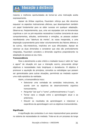 maiores e melhores oportunidades de tornar-se uma motivação aceita
expressamente.
      Apesar da ênfase cognitiva, Feuerstein reforça que não devemos
esquecer os aspectos motivacionais afetivos, que desempenham também
um papel fundamental para se obter sucesso em qualquer adaptação.
Observa-se, freqüentemente, que, uma vez equipadas com as ferramentas
cognitivas e com os pré-requisitos necessários à análise consciente de seus
comportamentos, atitudes, sentimentos e emoções, as pessoas acabam
manifestando uma “abertura da mente”, às vezes inesperada, e uma
disposição surpreendente para tratar voluntariamente dos fatores afetivos e
de outros, não-intelectivos, implícitos em suas dificuldades. Apesar de
valorizar as duas dimensões e considerar que elas são profundamente
integradas, Feuerstein considera a dimensão cognitiva preponderante na
adaptação da pessoa ao seu meio.
Transcendência
      Para o atendimento a este critério o mediador busca ir além do “aqui
e agora” da situação em que a interação ocorre, procurando atingir
objetivos e necessidades mais longínquos e duradouros. O objetivo é
promover a aquisição de princípios, conceitos ou estratégias que possam
ser generalizados para outras situações, permitindo ao mediado superar
uma visão episódica da realidade.
      Assim, a transcendência inclui:
             Selecionar uma variedade de conteúdos instrucionais, de
              acordo     com    os   objetivos   de   desenvolvimento   cognitivo
              transcendente;
             Perguntar “por que” e “como”, preferencialmente a “o que”;
             Tornar clara a relação entre a aprendizagem atual e as
              anteriores;
             Discutir   os    resultados   da   aprendizagem   e   relacionar    a
              experiência da aprendizagem com os objetivos transcendentes.


Significado
      A significação dos conteúdos é um meio imprescindível para penetrar
no sistema de necessidades do mediado. Trata-se de um processo de longa


                         Educação a Distância – UNICEUMA                         31
 