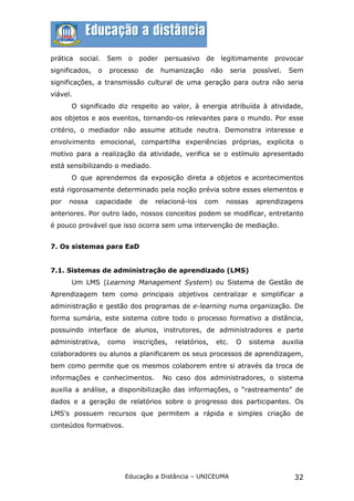prática   social.   Sem    o    poder    persuasivo    de    legitimamente           provocar
significados,   o   processo      de    humanização        não     seria    possível.     Sem
significações, a transmissão cultural de uma geração para outra não seria
viável.
      O significado diz respeito ao valor, à energia atribuída à atividade,
aos objetos e aos eventos, tornando-os relevantes para o mundo. Por esse
critério, o mediador não assume atitude neutra. Demonstra interesse e
envolvimento emocional, compartilha experiências próprias, explicita o
motivo para a realização da atividade, verifica se o estímulo apresentado
está sensibilizando o mediado.
      O que aprendemos da exposição direta a objetos e acontecimentos
está rigorosamente determinado pela noção prévia sobre esses elementos e
por   nossa     capacidade       de    relacioná-los   com       nossas     aprendizagens
anteriores. Por outro lado, nossos conceitos podem se modificar, entretanto
é pouco provável que isso ocorra sem uma intervenção de mediação.


7. Os sistemas para EaD


7.1. Sistemas de administração de aprendizado (LMS)
      Um LMS (Learning Management System) ou Sistema de Gestão de
Aprendizagem tem como principais objetivos centralizar e simplificar a
administração e gestão dos programas de e-learning numa organização. De
forma sumária, este sistema cobre todo o processo formativo a distância,
possuindo interface de alunos, instrutores, de administradores e parte
administrativa,     como       inscrições,   relatórios,    etc.    O      sistema      auxilia
colaboradores ou alunos a planificarem os seus processos de aprendizagem,
bem como permite que os mesmos colaborem entre si através da troca de
informações e conhecimentos.             No caso dos administradores, o sistema
auxilia a análise, a disponibilização das informações, o “rastreamento” de
dados e a geração de relatórios sobre o progresso dos participantes. Os
LMS's possuem recursos que permitem a rápida e simples criação de
conteúdos formativos.




                          Educação a Distância – UNICEUMA                                   32
 