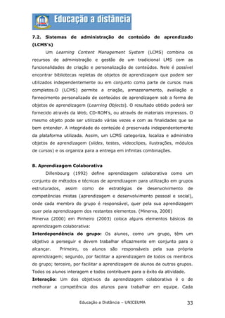 7.2.   Sistemas   de     administração        de   conteúdo   de     aprendizado
(LCMS's)
       Um Learning Content Management System (LCMS) combina os
recursos de administração e gestão de um tradicional LMS com as
funcionalidades de criação e personalização de conteúdos. Nele é possível
encontrar bibliotecas repletas de objetos de aprendizagem que podem ser
utilizados independentemente ou em conjunto como parte de cursos mais
completos.O (LCMS) permite a criação, armazenamento, avaliação e
fornecimento personalizado de conteúdos de aprendizagem sob a forma de
objetos de aprendizagem (Learning Objects). O resultado obtido poderá ser
fornecido através da Web, CD-ROM’s, ou através de materiais impressos. O
mesmo objeto pode ser utilizado várias vezes e com as finalidades que se
bem entender. A integridade do conteúdo é preservada independentemente
da plataforma utilizada. Assim, um LCMS categoriza, localiza e administra
objetos de aprendizagem (slides, testes, videoclipes, ilustrações, módulos
de cursos) e os organiza para a entrega em infinitas combinações.


8. Aprendizagem Colaborativa
       Dillenbourg (1992) define aprendizagem colaborativa como um
conjunto de métodos e técnicas de aprendizagem para utilização em grupos
estruturados,   assim     como    de    estratégias   de   desenvolvimento     de
competências mistas (aprendizagem e desenvolvimento pessoal e social),
onde cada membro do grupo é responsável, quer pela sua aprendizagem
quer pela aprendizagem dos restantes elementos. (Minerva, 2000)
Minerva (2000) em Pinheiro (2003) coloca alguns elementos básicos da
aprendizagem colaborativa:
Interdependência do grupo: Os alunos, como um grupo, têm um
objetivo a perseguir e devem trabalhar eficazmente em conjunto para o
alcançar.    Primeiro,    os   alunos   são    responsáveis   pela   sua   própria
aprendizagem; segundo, por facilitar a aprendizagem de todos os membros
do grupo; terceiro, por facilitar a aprendizagem de alunos de outros grupos.
Todos os alunos interagem e todos contribuem para o êxito da atividade.
Interação: Um dos objetivos da aprendizagem colaborativa é o de
melhorar a competência dos alunos para trabalhar em equipe. Cada


                         Educação a Distância – UNICEUMA                       33
 