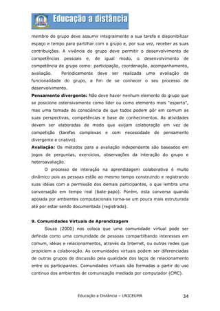 membro do grupo deve assumir integralmente a sua tarefa e disponibilizar
espaço e tempo para partilhar com o grupo e, por sua vez, receber as suas
contribuições. A vivência do grupo deve permitir o desenvolvimento de
competências    pessoais      e,   de   igual     modo,   o    desenvolvimento      de
competência de grupo como: participação, coordenação, acompanhamento,
avaliação.     Periodicamente       deve    ser    realizada   uma      avaliação   da
funcionalidade do grupo, a fim de se conhecer o seu processo de
desenvolvimento.
Pensamento divergente: Não deve haver nenhum elemento do grupo que
se posicione ostensivamente como líder ou como elemento mais “esperto”,
mas uma tomada de consciência de que todos podem pôr em comum as
suas perspectivas, competências e base de conhecimentos. As atividades
devem ser elaboradas de modo que exijam colaboração em vez de
competição   (tarefas     complexas     e   com     necessidade    de    pensamento
divergente e criativo).
Avaliação: Os métodos para a avaliação independente são baseados em
jogos de perguntas, exercícios, observações da interação do grupo e
heteroavaliação.
      O processo de interação na aprendizagem colaborativa é muito
dinâmico pois as pessoas estão ao mesmo tempo construindo e registrando
suas idéias com a permissão dos demais participantes, o que lembra uma
conversação em tempo real (bate-papo). Porém, esta conversa quando
apoiada por ambientes computacionais torna-se um pouco mais estruturada
até por estar sendo documentada (registrada).


9. Comunidades Virtuais de Aprendizagem
      Souza (2000) nos coloca que uma comunidade virtual pode ser
definida como uma comunidade de pessoas compartilhando interesses em
comum, idéias e relacionamentos, através da Internet, ou outras redes que
propiciem a colaboração. As comunidades virtuais podem ser diferenciadas
de outros grupos de discussão pela qualidade dos laços de relacionamento
entre os participantes. Comunidades virtuais são formadas a partir do uso
contínuo dos ambientes de comunicação mediada por computador (CMC).




                          Educação a Distância – UNICEUMA                           34
 