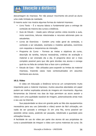 desvantagem do impresso. Por não possuir movimento ele provê ao aluno
uma visão limitada da realidade.
O mesmo autor nos mostra algumas formas do material impresso:
      Livro Texto – É o recurso básico e fundamental para a entrega de
       conteúdo da maioria dos cursos a distância.
      Guia de Estudo – Usado para reforçar pontos vistos durante a aula,
       inclui exercícios, leituras relacionadas e recursos adicionais para os
       estudantes.
      Livros de Exercícios – Contém uma visão geral do conteúdo, o
       conteúdo a ser estudado, exemplos e modelos aplicados, exercícios
       com respostas e mecanismos de interação.
      Programa do Curso – Fornece as metas e objetivos do curso,
       descrição de tarefas, leituras necessárias, critérios de avaliação e
       material a ser ensinado dia a dia. O programa deve ser o mais
       completo possível para que não gere dúvidas nos alunos e consiga
       guiá-los na falta de contato face a face com o professor.
      Estudo de Caso – São utilizados para expandir os limites do material
       impresso,     trazendo   casos   reais   contextualizados   em   assuntos
       familiares aos alunos.


10.2. Vídeo
       O vídeo em Educação a Distância torna-se um complemento muito
importante para o material impresso; muitos assuntos abordados em papel
podem ser melhor explicados através de imagens em movimento. Algumas
ferramentas da Internet nos dias de hoje permitem ao aluno assistir a
vídeos com uma qualidade razoável de imagem, potencializando ainda mais
o seu uso na Internet.
       Sua popularidade se deve em grande parte ao fato dos equipamentos
necessários para seu uso (televisão e vídeo) serem de fácil utilização; em
razão de ser gravado e entregue 31 em uma fita, torna possível ser
assistido várias vezes, podendo ser pausado, rebobinado e guardado para
utilizações futuras.
A facilidade de uso do vídeo por parte dos alunos dá aos projetistas do
curso a possibilidade de integrar o vídeo com outros materiais do curso. Os


                         Educação a Distância – UNICEUMA                     36
 