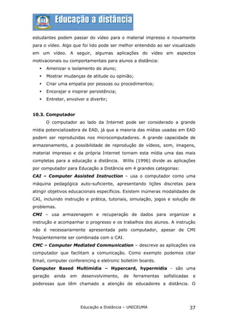 estudantes podem passar do vídeo para o material impresso e novamente
para o vídeo. Algo que foi lido pode ser melhor entendido ao ser visualizado
em um vídeo. A seguir, algumas aplicações do vídeo em aspectos
motivacionais ou comportamentais para alunos a distância:
      Amenizar o isolamento do aluno;
      Mostrar mudanças de atitude ou opinião;
      Criar uma empatia por pessoas ou procedimentos;
      Encorajar e inspirar persistência;
      Entreter, envolver e divertir;


10.3. Computador
       O computador ao lado da Internet pode ser considerado a grande
mídia potencializadora de EAD, já que a maioria das mídias usadas em EAD
podem ser reproduzidas nos microcomputadores. A grande capacidade de
armazenamento, a possibilidade de reprodução de vídeos, som, imagens,
material impresso e da própria Internet tornam esta mídia uma das mais
completas para a educação a distância. Willis (1996) divide as aplicações
por computador para Educação a Distância em 4 grandes categorias:
CAI – Computer Assisted Instruction – usa o computador como uma
máquina pedagógica auto-suficiente, apresentando lições discretas para
atingir objetivos educacionais específicos. Existem inúmeras modalidades de
CAI, incluindo instrução e prática, tutoriais, simulação, jogos e solução de
problemas.
CMI – usa armazenagem e recuperação de dados para organizar a
instrução e acompanhar o progresso e os trabalhos dos alunos. A instrução
não é necessariamente apresentada pelo computador, apesar de CMI
freqüentemente ser combinada com o CAI.
CMC – Computer Mediated Communication – descreve as aplicações via
computador que facilitam a comunicação. Como exemplo podemos citar
Email, computer conferencing e eletronic bolletim boards.
Computer Based Multimídia – Hypercard, hypermidia - são uma
geração   ainda   em    desenvolvimento,    de   ferramentas   sofisticadas    e
poderosas que têm chamado a atenção de educadores a distância. O




                       Educação a Distância – UNICEUMA                        37
 