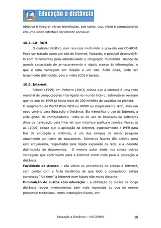 objetivo é integrar várias tecnologias, tais como, voz, vídeo e computadores
em uma única interface facilmente acessível


10.4. CD- ROM
      O material didático com recursos multimídia é gravado em CD-ROM.
Pode ser tratado como um site de Internet. Portanto, e possível desenvolvê-
lo com ferramentas para interatividade e integração multimídia. Dispõe de
grande capacidade de armazenamento e rápido acesso às informações, o
que é uma vantagem em relação a um site. Além disso, pode ser
largamente distribuído, pois a mídia (CD) é barata.


10.5. Internet
      Scheer (1999) em Pinheiro (2003) coloca que a internet é uma rede
mundial de computadores interligada no mundo inteiro; estimativas revelam
que no ano de 1999 já havia mais de 200 milhões de usuários no planeta.
O surgimento da World Wide WEB ou WWW ou simplesmente WEB, abre um
novo cenário para Educação a Distância. Ela intensifica o uso da Internet, a
rede global de computadores. Trata-se do uso de browsers ou softwares
ditos de navegação pela Internet com interface gráfica e janelas. Ferraz at
al. (2000) coloca que a aplicação da Internet, especialmente a WEB para
fins de educação a distância, é um dos campos de maior pesquisa
atualmente por parte de educadores. Inúmeros fatores dão crédito para
este entusiasmo, respaldados pela rápida expansão da rede, e a inerente
distribuição de documentos.      O mesmo autor ainda nos coloca outras
vantagens que contribuem para a Internet como meio para a educação a
distância:
Facilidade de Acesso – são vários os provedores de acesso à Internet,
sem contar com a forte tendência de que todo o computador esteja
conectado “full time” à Internet num futuro não muito distante;
Diminuição de custos com educação – a utilização de cursos de longa
distância requer investimentos bem mais modestos do que no ensino
presencial tradicional, como instalações físicas, etc;




                       Educação a Distância – UNICEUMA                   38
 