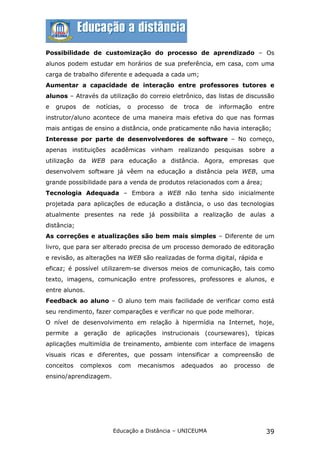 Possibilidade de customização do processo de aprendizado – Os
alunos podem estudar em horários de sua preferência, em casa, com uma
carga de trabalho diferente e adequada a cada um;
Aumentar a capacidade de interação entre professores tutores e
alunos – Através da utilização do correio eletrônico, das listas de discussão
e   grupos   de   notícias,   o   processo   de   troca   de   informação   entre
instrutor/aluno acontece de uma maneira mais efetiva do que nas formas
mais antigas de ensino a distância, onde praticamente não havia interação;
Interesse por parte de desenvolvedores de software – No começo,
apenas instituições acadêmicas vinham realizando pesquisas sobre a
utilização da WEB para educação a distância. Agora, empresas que
desenvolvem software já vêem na educação a distância pela WEB, uma
grande possibilidade para a venda de produtos relacionados com a área;
Tecnologia Adequada – Embora a WEB não tenha sido inicialmente
projetada para aplicações de educação a distância, o uso das tecnologias
atualmente presentes na rede já possibilita a realização de aulas a
distância;
As correções e atualizações são bem mais simples – Diferente de um
livro, que para ser alterado precisa de um processo demorado de editoração
e revisão, as alterações na WEB são realizadas de forma digital, rápida e
eficaz; é possível utilizarem-se diversos meios de comunicação, tais como
texto, imagens, comunicação entre professores, professores e alunos, e
entre alunos.
Feedback ao aluno – O aluno tem mais facilidade de verificar como está
seu rendimento, fazer comparações e verificar no que pode melhorar.
O nível de desenvolvimento em relação à hipermídia na Internet, hoje,
permite a geração de aplicações instrucionais (coursewares), típicas
aplicações multimídia de treinamento, ambiente com interface de imagens
visuais ricas e diferentes, que possam intensificar a compreensão de
conceitos    complexos    com     mecanismos      adequados    ao   processo   de
ensino/aprendizagem.




                         Educação a Distância – UNICEUMA                       39
 