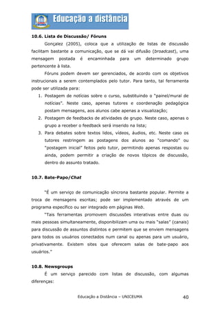 10.6. Lista de Discussão/ Fóruns
      Gonçalez (2005), coloca que a utilização de listas de discussão
facilitam bastante a comunicação, que se dá vai difusão (broadcast), uma
mensagem      postada      é   encaminhada   para   um    determinado   grupo
pertencente à lista.
      Fóruns podem devem ser gerenciados, de acordo com os objetivos
instrucionais a serem contemplados pelo tutor. Para tanto, tal ferramenta
pode ser utilizada para:
   1. Postagem de notícias sobre o curso, substituindo o “painel/mural de
      notícias”. Neste caso, apenas tutores e coordenação pedagógica
      postam mensagens, aos alunos cabe apenas a visualização;
   2. Postagem de feedbacks de atividades de grupo. Neste caso, apenas o
      grupo a receber o feedback será inserido na lista;
   3. Para debates sobre textos lidos, vídeos, áudios, etc. Neste caso os
      tutores restringem as postagens dos alunos ao “comando” ou
      “postagem inicial” feitos pelo tutor, permitindo apenas respostas ou
      ainda, podem permitir a criação de novos tópicos de discussão,
      dentro do assunto tratado.


10.7. Bate-Papo/Chat


      “É um serviço de comunicação síncrona bastante popular. Permite a
troca de mensagens escritas; pode ser implementado através de um
programa específico ou ser integrado em páginas Web.
      “Tais ferramentas promovem discussões interativas entre duas ou
mais pessoas simultaneamente, disponibilizam uma ou mais “salas” (canais)
para discussão de assuntos distintos e permitem que se enviem mensagens
para todos os usuários conectados num canal ou apenas para um usuário,
privativamente. Existem sites que oferecem salas de bate-papo aos
usuários.”


10.8. Newsgroups
      É um serviço parecido com listas de discussão, com algumas
diferenças:


                        Educação a Distância – UNICEUMA                   40
 