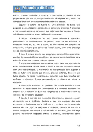 estudo, orientar, estimular e provocar o participante a construir o seu
próprio saber, partindo do princípio de que não há resposta feita, a cada um
compete “criar” um pronunciamento marcadamente pessoal.
      Segundo a autora, na tutoria há uma dimensão de busca que
perpassa a aprendizagem e caracteriza-se como uma presença. A presença
é representada como um campo em que podem conviver passado e futuro,
subsidiando projeções a serem vividas autonomamente.

      A tutoria caracteriza-se por seu caráter solidário e interativo,
possibilitando o relacionamento da pessoa como um ser existente e
vivenciado como eu, tu, nós e outros, do que decorre em conjunto de
dificuldades, inclusive para colocar-se “entre” outros, como uma presença
que se põe intencionalmente.
      O tutor é sempre alguém que possui duas características essenciais:
domínio do conteúdo técnico-científico e, ao mesmo tempo, habilidade para
estimular a busca de resposta pelo participante.
      É importante esclarecer que o termo “tutor” tem sido utilizado de
forma indiscriminada. Muitas vezes o termo é utilizado de forma natural
sem uma ressignificação. O movimento de ressignificação deve superar a
idéia do tutor como aquele que ampara, protege, defende, dirige ou que
tutela alguém. Na nossa ressignificação, trabalhar como tutor significa ser
professor e educador. Ambos expressando-se no sistema de tutoria a
distância.
      A orientação educativa no processo de tutoria considera como
relevante as necessidades dos participantes e o contexto educativo do
mesmo. Daí, o conceito de tutor vai alargando-se e mesclando-se com os
conceitos de professor e educador.
      A tutoria é exercida em momentos diferenciados, podendo ocorrer
diretamente ou a distância. Destaca-se que em qualquer dos dois
momentos – diretamente ou a distância – o contato com o aluno não
consiste em um “jogo” de perguntas e respostas, consiste em discutir e
indicar bibliografia que amplia o raio de visão do educando, para que seja
possível desenvolver respostas críticas e criativas, consideradas como




                      Educação a Distância – UNICEUMA                    42
 