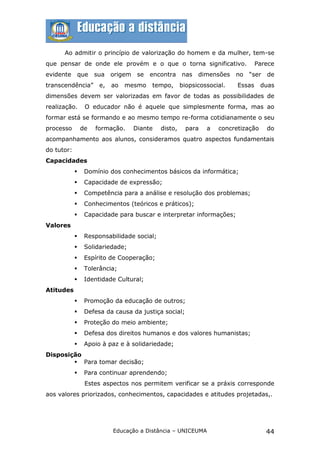 Ao admitir o princípio de valorização do homem e da mulher, tem-se
que pensar de onde ele provém e o que o torna significativo.                      Parece
evidente        que   sua   origem    se   encontra    nas   dimensões    no   “ser   de
transcendência”        e,   ao   mesmo     tempo,      biopsicossocial.   Essas     duas
dimensões devem ser valorizadas em favor de todas as possibilidades de
realização.       O educador não é aquele que simplesmente forma, mas ao
formar está se formando e ao mesmo tempo re-forma cotidianamente o seu
processo        de    formação.      Diante   disto,     para   a   concretização     do
acompanhamento aos alunos, consideramos quatro aspectos fundamentais
do tutor:
Capacidades
                Domínio dos conhecimentos básicos da informática;
                Capacidade de expressão;
                Competência para a análise e resolução dos problemas;
                Conhecimentos (teóricos e práticos);
                Capacidade para buscar e interpretar informações;
Valores
                Responsabilidade social;
                Solidariedade;
                Espírito de Cooperação;
                Tolerância;
                Identidade Cultural;
Atitudes
                Promoção da educação de outros;
                Defesa da causa da justiça social;
                Proteção do meio ambiente;
                Defesa dos direitos humanos e dos valores humanistas;
                Apoio à paz e à solidariedade;
Disposição
         Para tomar decisão;
                Para continuar aprendendo;
                 Estes aspectos nos permitem verificar se a práxis corresponde
aos valores priorizados, conhecimentos, capacidades e atitudes projetadas,.




                            Educação a Distância – UNICEUMA                           44
 