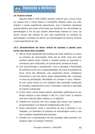 13. O aluno virtual
      Segundo Pallof e Pratt (2004), estudos mostram que o aluno virtual
de sucesso tem a mente aberta e compartilha detalhes sobre sua vida,
trabalho e outras experiências educacionais. Isso é bastante importante
quando pedimos aos alunos online para que ingressem em comunidades de
aprendizagem a fim de que utilizem determinado material do curso. Os
alunos virtuais são capazes de usar suas experiências no processo de
aprendizagem e também de aplicar sua aprendizagem de maneira contínua
a suas experiências de vida.


13.1. Características do aluno virtual de sucesso e passos para
tornar seu aluno bem sucedido:
   A. Não se sente prejudicado pela ausência de sinais auditivos ou visuais
      no processo de comunicação. Pode até se sentir mais livre pela
      ausência desses sinais, ficando à vontade quando se expressam e
      contribuem para a discussão, em grande parte, através de textos;
   B. Tem automotivação e autodisciplina. Com a liberdade e flexibilidade
      do ambiente online vem a responsabilidade. Os sinais de problema do
      aluno online são diferentes, mas igualmente óbvios. Indicadores
      importantes e que não devem passar despercebidos são: mudanças
      no nível de participação, dificuldades em começar o curso; inflamar-
      se com outros alunos ou com professor pela expressão inadequada
      de emoções, especialmente raiva e frustração e dominar a discussão
      de maneira inadequada.
   C. O bom aluno virtual deseja dedicar quantidade significativa do seu
      tempo semanal a seus estudos e não vê o curso como “a maneira
      mais leve e fácil de obter créditos ou um diploma”.
   D. Trabalha em conjunto com seus colegas para atingir seus objetivos
      de aprendizagem e os objetivos estabelecidos pelo curso.
   E. Pensa criticamente, tendo a consciência de que o professor é um
      mediador, um facilitador do processo de aprendizagem online e que
      ele é o próprio responsável pelo processo.
   F. Acredita que a aprendizagem de alta qualidade pode acontecer em
      qualquer lugar e a qualquer momento.


                      Educação a Distância – UNICEUMA                    45
 