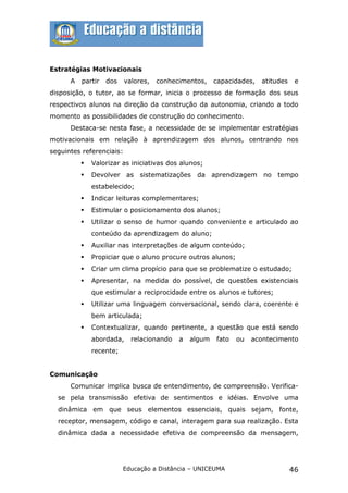Estratégias Motivacionais
      A   partir   dos    valores,   conhecimentos,    capacidades,   atitudes    e
disposição, o tutor, ao se formar, inicia o processo de formação dos seus
respectivos alunos na direção da construção da autonomia, criando a todo
momento as possibilidades de construção do conhecimento.
      Destaca-se nesta fase, a necessidade de se implementar estratégias
motivacionais em relação à aprendizagem dos alunos, centrando nos
seguintes referenciais:
             Valorizar as iniciativas dos alunos;
             Devolver as sistematizações da aprendizagem no tempo
              estabelecido;
             Indicar leituras complementares;
             Estimular o posicionamento dos alunos;
             Utilizar o senso de humor quando conveniente e articulado ao
              conteúdo da aprendizagem do aluno;
             Auxiliar nas interpretações de algum conteúdo;
             Propiciar que o aluno procure outros alunos;
             Criar um clima propício para que se problematize o estudado;
             Apresentar, na medida do possível, de questões existenciais
              que estimular a reciprocidade entre os alunos e tutores;
             Utilizar uma linguagem conversacional, sendo clara, coerente e
              bem articulada;
             Contextualizar, quando pertinente, a questão que está sendo
              abordada,     relacionando   a   algum   fato   ou   acontecimento
              recente;


Comunicação
      Comunicar implica busca de entendimento, de compreensão. Verifica-
  se pela transmissão efetiva de sentimentos e idéias. Envolve uma
  dinâmica em que seus elementos essenciais, quais sejam, fonte,
  receptor, mensagem, código e canal, interagem para sua realização. Esta
  dinâmica dada a necessidade efetiva de compreensão da mensagem,




                         Educação a Distância – UNICEUMA                         46
 