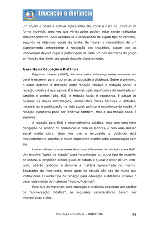 um objeto e passa a efetuar ações sobre ele, corre o risco de utilizá-lo de
forma indevida, uma vez que várias ações podem estar sendo realizadas
simultaneamente. Aqui acentua-se a necessidade de algum tipo de controle,
segundo os objetivos gerais da tarefa. Se houver a necessidade de um
planejamento antecedente à realização dos trabalhos, algum tipo de
intervenção deverá reger a participação de cada um dos membros do grupo
em função das diretrizes gerais daquele planejamento.


A escrita na Educação a Distância
         Segundo Laaser (1997), há uma certa diferença entre escrever em
geral e escrever para programas de educação a distância. Sobre o primeiro,
o autor defende a distinção entre redação criativa e redação social. A
redação criativa é expressiva. É a reconstrução significativa da realidade em
canções e contos (pág. 63). A redação social é expositiva. É passar às
pessoas as novas informações, ensinar-lhes novas técnicas e atitudes,
necessárias à participação na vida social, política e econômica da nação. A
redação expositiva pode ser “criativa” também, mas a sua missão social é
suprema.
         A redação para EAD é essencialmente didática, mas com uma forte
obrigação no sentido de comunicar-se com os leitores, e com uma missão
social    muito   clara.    Uma    vez   que   o   estudante   a   distância   está
freqüentemente sozinho, é muito importante manter uma comunicação com
ele.
         Laaser afirma que existem dois tipos diferentes de redação para EAD.
Um envolve “guias de estudo” para livros-textos ou outro tipo de material
de leitura. O propósito desses guias de estudo é ajudar o leitor de um livro-
texto padrão (e-book) a dominar a matéria apresentada no mesmo.
Separados do livro-texto, esses guias de estudo não são de muito uso
instrucional. O outro tipo de redação para educação a distância envolve o
desenvolvimento de materiais “auto-suficientes”.
         Para que os materiais para educação a distância adquiram um caráter
de     “conversação   didática”,    as   seguintes   características   devem    ser
incorporadas a eles:




                           Educação a Distância – UNICEUMA                      48
 