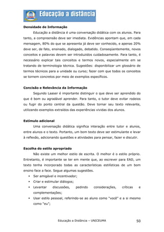 Densidade de Informação
       Educação a distância é uma conversação didática com os alunos. Para
tanto, a compreensão deve ser imediata. Evidências apontam que, em cada
mensagem, 80% do que se apresenta já deve ser conhecido, e apenas 20%
deve ser, de fato, ensinado, dialogado, debatido. Conseqüentemente, novos
conceitos e palavras devem ser introduzidos cuidadosamente. Para tanto, é
necessário explicar tais conceitos e termos novos, especialmente em se
tratando de terminologia técnica. Sugestões: disponibilizar um glossário de
termos técnicos para a unidade ou curso; fazer com que todos os conceitos
se tornem concretos por meio de exemplos específicos.


Concisão e Relevância da Informação
       Segundo Laaser é importante distinguir o que deve ser aprendido do
que é bom ou agradável aprender. Para tanto, o tutor deve evitar rodeios
ou fugir do ponto central da questão. Deve tornar seu texto relevante,
utilizando exemplos extraídos das experiências vividas dos alunos.


Estímulo adicional
       Uma conversação didática significa interação entre tutor e alunos,
entre alunos e o texto. Portanto, um bom texto deve ser estimulante e levar
à reflexão, adicionando questões e atividades para pensar, fazer e discutir.


Escolha do estilo apropriado
       Não existe um melhor estilo de escrita. O melhor é o estilo próprio.
Entretanto, é importante se ter em mente que, ao escrever para EAD, um
texto tenha incorporado todas as características estilísticas de um bom
ensino face a face. Segue algumas sugestões.
      Ser amigável e incentivador;
      Criar e estimular diálogos;
      Levantar     discussões,      pedindo   considerações,    críticas      e
       complementações;
      Usar estilo pessoal, referindo-se ao aluno como “você” e a si mesmo
       como “eu”;




                       Educação a Distância – UNICEUMA                      50
 