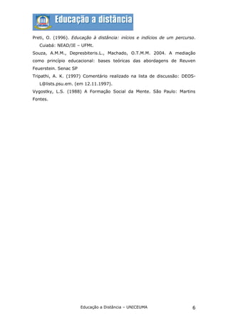 Preti, O. (1996). Educação à distância: inícios e indícios de um percurso.
   Cuiabá: NEAD/IE – UFMt.
Souza, A.M.M., Depresbiteris.L., Machado, O.T.M.M. 2004. A mediação
como princípio educacional: bases teóricas das abordagens de Reuven
Feuerstein. Senac SP
Tripathi, A. K. (1997) Comentário realizado na lista de discussão: DEOS-
   L@lists.psu.em. (em 12.11.1997).
Vygostky, L.S. (1988) A Formação Social da Mente. São Paulo: Martins
Fontes.




                       Educação a Distância – UNICEUMA                  6
 