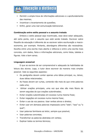    Permitir a ampla troca de informações adicionais e o aprofundamento
       das mesmas;
      Incentivar o levantamento de questões;
      Enfim, gerar uma real comunicação bidirecional.


Combinação entre estilo pessoal e o assunto tratado
       Embora o estilo pessoal seja incentivado, esse deve estar adequado,
até certo ponto, com o assunto que está sendo tratado. Escrever sobre
filosofia da educação é diferente de se escrever sobre escrituração e macro-
economia, por exemplo. Portanto, abordagens diferentes são necessárias.
Escolha entre uma escrita mais aberta e reflexiva e entre uma escrita mais
concreta, com dados, fatos e informações adicionais, como listas, tabelas e
figuras. Vale o bom senso.


Linguagem acessível
       O que se escreve de ser compreensível e adequado às habilidades de
leitura dos alunos. Logo, o tutor deve escrever da maneira mais simples
possível. Vale os seguintes aspectos:
      Os parágrafos devem conter apenas uma idéias principal, ou, talvez,
       duas idéias relacionadas;
      As frases devem ser curtas, contendo não mais do que vinte palavras
       cada uma;
      Utilizar orações principais, uma vez que elas são mais fáceis de
       serem seguidas do que orações subordinadas;
      Evitar orações subordinadas em excesso numa mesma frase;
      Evitar negações em excesso numa mesma frase;
      Evitar o uso da voz passiva. Usar verbos ativos e diretos;
      Evitar usar em demasia palavras impessoais como “este”, “isso” ou “o
       qual”;
      Usar palavras familiares ao leitor, sempre que possível;
      Usar palavras concretas;
      Transformar as palavras abstratas em verbos;
      Explicar todos os termos técnicos;




                       Educação a Distância – UNICEUMA                   51
 