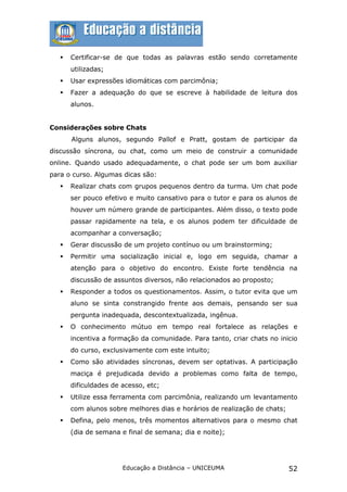    Certificar-se de que todas as palavras estão sendo corretamente
       utilizadas;
      Usar expressões idiomáticas com parcimônia;
      Fazer a adequação do que se escreve à habilidade de leitura dos
       alunos.


Considerações sobre Chats
       Alguns alunos, segundo Pallof e Pratt, gostam de participar da
discussão síncrona, ou chat, como um meio de construir a comunidade
online. Quando usado adequadamente, o chat pode ser um bom auxiliar
para o curso. Algumas dicas são:
      Realizar chats com grupos pequenos dentro da turma. Um chat pode
       ser pouco efetivo e muito cansativo para o tutor e para os alunos de
       houver um número grande de participantes. Além disso, o texto pode
       passar rapidamente na tela, e os alunos podem ter dificuldade de
       acompanhar a conversação;
      Gerar discussão de um projeto contínuo ou um brainstorming;
      Permitir uma socialização inicial e, logo em seguida, chamar a
       atenção para o objetivo do encontro. Existe forte tendência na
       discussão de assuntos diversos, não relacionados ao proposto;
      Responder a todos os questionamentos. Assim, o tutor evita que um
       aluno se sinta constrangido frente aos demais, pensando ser sua
       pergunta inadequada, descontextualizada, ingênua.
      O conhecimento mútuo em tempo real fortalece as relações e
       incentiva a formação da comunidade. Para tanto, criar chats no inicio
       do curso, exclusivamente com este intuito;
      Como são atividades síncronas, devem ser optativas. A participação
       maciça é prejudicada devido a problemas como falta de tempo,
       dificuldades de acesso, etc;
      Utilize essa ferramenta com parcimônia, realizando um levantamento
       com alunos sobre melhores dias e horários de realização de chats;
      Defina, pelo menos, três momentos alternativos para o mesmo chat
       (dia de semana e final de semana; dia e noite);




                       Educação a Distância – UNICEUMA                     52
 