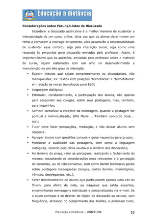 Considerações sobre Fóruns/Listas de Discussão
          Incentivar a discussão assíncrona é a melhor maneira de sustentar a
interatividade de um curso online. Uma vez que os alunos determinem um
ritmo e comecem a interagir ativamente, eles assumirão a responsabilidade
de sustentar esse contato, seja pela interação social, seja como uma
resposta às perguntas para discussão enviadas pelo professor. Assim, é
importantíssimo que as questões, enviadas pelo professor sobre o material
do       curso,   sejam   elaboradas     com   um   olho   no   desenvolvimento    e
manutenção de um alto grau de interação.
         Sugerir leituras que sejam complementares ou discordantes, não
          maniqueístas; ex: textos com posições “tecnofílicas” e “tecnofóbicas”
          em relação às novas tecnologias para EaD;
         Linguagem dialógica;
         Estimular, constantemente, a participação dos alunos, não apenas
          para responder aos colegas, sobre suas postagens, mas, também,
          para inquiri-los;
         Sempre identificar o receptor da mensagem, quando a postagem for
          pontual e individualizada; (Olá Maria,... Também concordo José,...
          etc);
         Tutor deve fazer pontuações, mediação, e não deixar alunos sem
          resposta;
         Agrupar alunos com questões comuns e gerar respostas para grupos;
         Monitorar a qualidade das postagens, bem como a linguagem
          dialógicas, zelando pelo clima saudável e didático das discussões;
         Ao término do prazo, reler as postagens, realizando o fechamento do
          mesmo, ressaltando as considerações mais relevantes e a percepção
          de consenso, ou de não-consenso, bem como dando feedbacks gerais
          sobre postagens inadequadas (longas, curtas demais, monológicas,
          irônicas, deselegantes, etc.);
         Fazer monitoramento de alunos que participaram apenas uma vez do
          fórum, para efeito de nota, ou daqueles que estão ausentes,
          encaminhando mensagens individuais e personalizadas via e-mail. Se
          o aluno começar a se desviar do tópico de discussão ou estiver, com
          freqüência, atrasado no cumprimento das tarefas, o professor tutor,


                              Educação a Distância – UNICEUMA                     53
 