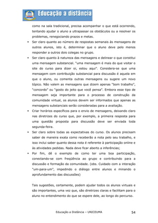 como na sala tradicional, precisa acompanhar o que está ocorrendo,
    tentando ajudar o aluno a ultrapassar os obstáculos ou a resolver os
    problemas, renegociando prazos e metas.
   Ser claro quanto ao número de respostas semanais às mensagens de
    outros alunos, isto é, determinar que o aluno deve pelo menos
    responder a outros dois colegas no grupo.
   Ser claro quanto à natureza das mensagens e delinear o que constitui
    uma mensagem substancial. “uma mensagem é mais do que visitar o
    site do curso para dizer oi, estou aqui”. Considera-se que uma
    mensagem com contribuição substancial para discussão é aquela em
    que o aluno, ou comenta outras mensagens ou sugere um novo
    tópico. Não valem as mensagens que dizem apenas “bom trabalho”,
    “concordo” ou “gosto do jeito que você pensa”. Embora esse tipo de
    mensagem seja importante para o processo de construção da
    comunidade virtual, os alunos devem ser informados que apenas as
    mensagens substanciais serão consideradas para a avaliação.
   Criar horários específicos para o envio de mensagens, deixando claro
    nas diretrizes do curso que, por exemplo, a primeira resposta para
    uma questão proposta para discussão deve ser enviada toda
    segunda-feira.
   Ser claro sobre todas as expectativas do curso. Os alunos precisam
    saber de maneira exata como receberão a nota pelo seu trabalho, e
    isso inclui saber quanto dessa nota é referente à participação online e
    às atividades pedidas. Nada deve ficar aberto a inferências;
   Por fim, dê o exemplo de como ter uma boa participação,
    conectando-se com freqüência ao grupo e contribuindo para a
    discussão e formação da comunidade. (obs. Cuidado com a interação
    “um-para-um”, impedindo o diálogo entre alunos e minando o
    aprofundamento das discussões)


    Tais sugestões, certamente, podem ajudar todos os alunos virtuais e
    são importantes, uma vez que, são diretrizes claras e facilitam para o
    aluno no entendimento do que se espere dele, ao longo do percurso.




                     Educação a Distância – UNICEUMA                    54
 