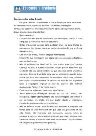 Considerações sobre E-mails
       Em geral, toda as comunicações e interações devem estar centradas
no ambiente virtual, específico do curso. Entretanto, mensagens
particulares podem ser enviadas diretamente para a caixa postal do aluno.
Segue algumas dicas importantes:
      Use a netiqueta;
      Concentre-se em apenas um assunto por mensagem, usando o título
       adequado e explicativo na linha “assunto”;
      Utilize maiúsculas apenas para destacar algo, ou para títulos de
       mensagens. Nos demais casos, as maiúsculas indicarão que você está
       GRITANDO!!!!;
      Cite todas as fontes, ao usar citações de terceiros;
      Encaminhe sua mensagem com cópia para coordenação pedagógica,
       para conhecimento;
      Não há problema em fazer uso do bom humor, mas com cuidado.
       Como já foi dito, a ausência de sinais visuais podem fazer com que
       seu texto não seja compreendido, ou que seja visto como um crítica,
       ou ironia. Sinta-se à vontade para usar os emoticons, quando quiser
       utilizar um tom bem humorado. Os emoticons são ícones utilizados
       para suprir a impossibilidade de atribuir um tom de voz, expressão
       facial e linguagem corporal ao que se escreve. São também
       chamados de “smileys” ou “smile faces”.
      Evite o uso de siglas sem os devidos significados;
      Evite abreviações/contrações textuais do tipo “vc” (você), “qq”
       (qualquer), “cptdr” (computador), etc. Tais contrações são comuns e
       até permitidas em chats, em que digitar rápido é importante.
       Entretanto, continuam não recomendadas;
      Não se estenda muito. Todo mundo está ocupado e ninguém tem
       tempo para ler uma mensagem em que você está pensando em voz
       alta. Assim, não improvise sua mensagem, planeje. Antes de
       começar a escrever pense primeiro no que quer dizer. Coloque suas
       idéias em ordem e observe como elas se encaixam. Depois escreva
       em tão poucas palavras quanto possível;


                       Educação a Distância – UNICEUMA                  55
 