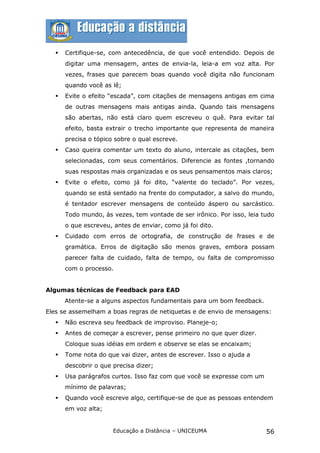    Certifique-se, com antecedência, de que você entendido. Depois de
       digitar uma mensagem, antes de envia-la, leia-a em voz alta. Por
       vezes, frases que parecem boas quando você digita não funcionam
       quando você as lê;
      Evite o efeito “escada”, com citações de mensagens antigas em cima
       de outras mensagens mais antigas ainda. Quando tais mensagens
       são abertas, não está claro quem escreveu o quê. Para evitar tal
       efeito, basta extrair o trecho importante que representa de maneira
       precisa o tópico sobre o qual escreve.
      Caso queira comentar um texto do aluno, intercale as citações, bem
       selecionadas, com seus comentários. Diferencie as fontes ,tornando
       suas respostas mais organizadas e os seus pensamentos mais claros;
      Evite o efeito, como já foi dito, “valente do teclado”. Por vezes,
       quando se está sentado na frente do computador, a salvo do mundo,
       é tentador escrever mensagens de conteúdo áspero ou sarcástico.
       Todo mundo, às vezes, tem vontade de ser irônico. Por isso, leia tudo
       o que escreveu, antes de enviar, como já foi dito.
      Cuidado com erros de ortografia, de construção de frases e de
       gramática. Erros de digitação são menos graves, embora possam
       parecer falta de cuidado, falta de tempo, ou falta de compromisso
       com o processo.


Algumas técnicas de Feedback para EAD
       Atente-se a alguns aspectos fundamentais para um bom feedback.
Eles se assemelham a boas regras de netiquetas e de envio de mensagens:
      Não escreva seu feedback de improviso. Planeje-o;
      Antes de começar a escrever, pense primeiro no que quer dizer.
       Coloque suas idéias em ordem e observe se elas se encaixam;
      Tome nota do que vai dizer, antes de escrever. Isso o ajuda a
       descobrir o que precisa dizer;
      Usa parágrafos curtos. Isso faz com que você se expresse com um
       mínimo de palavras;
      Quando você escreve algo, certifique-se de que as pessoas entendem
       em voz alta;


                       Educação a Distância – UNICEUMA                   56
 