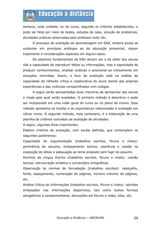 semana, cada unidade, ou do curso, segundo os critérios estabelecidos, e
pode ser feita por meio de testes, estudos de caso, solução de problemas,
atividades práticas observadas pelo professor-tutor etc.
       O processo de avaliação de aprendizagem em EAD, embora possa se
sustentar em princípios análogos ao da educação presencial, requer
tratamento e considerações especiais em alguns casos.
       Os objetivos fundamentais da EAD devem ser o de obter dos alunos
não a capacidade de reproduzir idéias ou informações, mas a capacidade de
produzir conhecimentos, analisar práticas e posicionar-se criticamente em
situações concretas. Assim, o foco da avaliação está na análise da
capacidade de reflexão crítica e colaborativa do aluno diante das próprias
experiências e das vivências compartilhadas com colegas.
       A seguir serão apresentadas duas maneiras de apresentar aos alunos
o modo pelo qual serão avaliados. O primeiro método é descritivo e pode
ser incorporado em uma visão geral do curso ou no plano de ensino. Esse
método apresenta as tarefas e as expectativas relacionadas à avaliação em
vários níveis. O segundo método, mais cartesiano, é a elaboração de uma
planilha de critérios concretos de avaliação de atividades.
A seguir, algumas dicas importantes:
Elabore critérios de avaliação, com escala definida, que contemplem os
seguintes parâmetros:
Capacidade   de    argumentação    (trabalhos    escritos,    fóruns   e   chats):
pertinência do assunto, embasamento teórico, coerência e coesão na
exposição de idéias e adequação ao tema proposto sem fugir do assunto.
Domínio da Língua Escrita (trabalhos escritos, fóruns e chats): coesão
textual, estruturação sintática e convenções ortográficas.
Observação às normas de formatação (trabalhos escritos): cabeçalho,
fonte, espaçamento, numeração de páginas, número máximo de páginas,
etc.
Análise Crítica de Informações (trabalhos escritos, fóruns e chats): opiniões
embasadas    nas   informações    disponíveis,   tais   como    textos     formais
obrigatórios e complementares, discussões em fóruns e chats, sites, etc.




                        Educação a Distância – UNICEUMA                        59
 