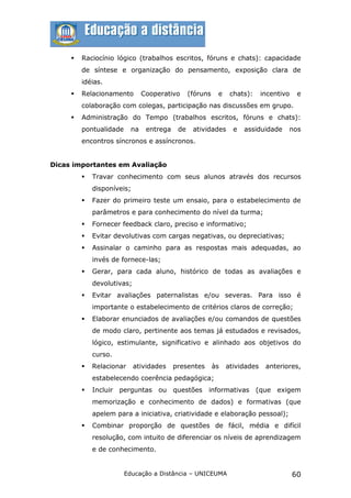    Raciocínio lógico (trabalhos escritos, fóruns e chats): capacidade
         de síntese e organização do pensamento, exposição clara de
         idéias.
        Relacionamento        Cooperativo      (fóruns    e    chats):     incentivo    e
         colaboração com colegas, participação nas discussões em grupo.
        Administração do Tempo (trabalhos escritos, fóruns e chats):
         pontualidade     na    entrega    de    atividades      e   assiduidade    nos
         encontros síncronos e assíncronos.


Dicas importantes em Avaliação
            Travar conhecimento com seus alunos através dos recursos
             disponíveis;
            Fazer do primeiro teste um ensaio, para o estabelecimento de
             parâmetros e para conhecimento do nível da turma;
            Fornecer feedback claro, preciso e informativo;
            Evitar devolutivas com cargas negativas, ou depreciativas;
            Assinalar o caminho para as respostas mais adequadas, ao
             invés de fornece-las;
            Gerar, para cada aluno, histórico de todas as avaliações e
             devolutivas;
            Evitar avaliações paternalistas e/ou severas. Para isso é
             importante o estabelecimento de critérios claros de correção;
            Elaborar enunciados de avaliações e/ou comandos de questões
             de modo claro, pertinente aos temas já estudados e revisados,
             lógico, estimulante, significativo e alinhado aos objetivos do
             curso.
            Relacionar     atividades    presentes       às   atividades    anteriores,
             estabelecendo coerência pedagógica;
            Incluir perguntas ou questões            informativas        (que exigem
             memorização e conhecimento de dados) e formativas (que
             apelem para a iniciativa, criatividade e elaboração pessoal);
            Combinar proporção de questões de fácil, média e difícil
             resolução, com intuito de diferenciar os níveis de aprendizagem
             e de conhecimento.


                        Educação a Distância – UNICEUMA                                 60
 