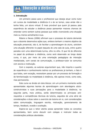1. Introdução
      Um primeiro passo para o profissional que deseja atuar como tutor
em cursos da modalidade a distância é o de se tornar, caso ainda não o
tenha feito, um aluno virtual. É mais provável que quem já passou pela
experiência de estudar a distância possa apresentar maiores chances de
entender como sentem outras pessoas que estão vivenciando uma situação
mais ou menos semelhante à sua.
      Ribeiro e Neves (2006) afirmam que o processo de tutoria demanda
que o docente desenvolva ações que, embora tenham o mesmo objetivo da
educação presencial, isto é, de facilitar a aprendizagem do aluno, solicitem
uma atuação diferente no papel daquela de uma sala de aula, entre quatro
paredes com uma determinada turma, olho no olho. O que há de diferente
no papel do professor a distância, como será observado ao longo deste
curso, é que, por meio de uma orientação pedagógica de interação
mediatizada, com canais de comunicação, o professor-tutor se comunica
com alunos e instituição.
      Com o exposto, as autoras argumentam que, não importa o quanto
de experiência e conhecimento teórico os profissionais já tenham, o fato é
que todos, sem exceção, necessitam passar por um processo de formação e
de familiarização na modalidade à distância, não apenas inicial, como este,
mas permanente.
      Este curso se divide em dois blocos: em um primeiro momento serão
apresentadas algumas teorias de aprendizagem com abordagens sócio-
construtivistas e suas percepções para a modalidade à distância; na
segunda parte, mais prática, serão determinados os principais pré-
requisitos e competências técnicas da tutoria, seguidos de uma série de
considerações e dicas sobre o exercício da tutoria em si, com considerações
sobre comunicação, linguagem escrita, motivação, gerenciamento de
tempo, feedback, evasão e avaliação.
      Espera-se que o leitor atento possa apreender todos os conceitos
apresentados, bem como discutir com colegas e instrutor todas as
considerações práticas abordadas.




                      Educação a Distância – UNICEUMA                     7
 
