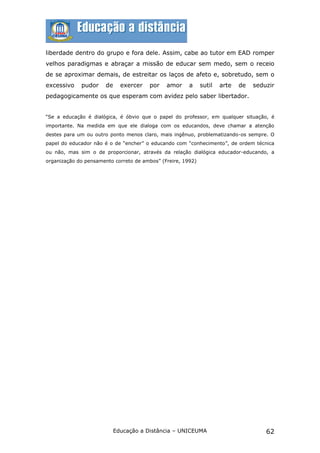 liberdade dentro do grupo e fora dele. Assim, cabe ao tutor em EAD romper
velhos paradigmas e abraçar a missão de educar sem medo, sem o receio
de se aproximar demais, de estreitar os laços de afeto e, sobretudo, sem o
excessivo    pudor     de   exercer    por    amor     a     sutil   arte   de   seduzir
pedagogicamente os que esperam com avidez pelo saber libertador.


“Se a educação é dialógica, é óbvio que o papel do professor, em qualquer situação, é
importante. Na medida em que ele dialoga com os educandos, deve chamar a atenção
destes para um ou outro ponto menos claro, mais ingênuo, problematizando-os sempre. O
papel do educador não é o de “encher” o educando com “conhecimento”, de ordem técnica
ou não, mas sim o de proporcionar, através da relação dialógica educador-educando, a
organização do pensamento correto de ambos” (Freire, 1992)




                         Educação a Distância – UNICEUMA                             62
 